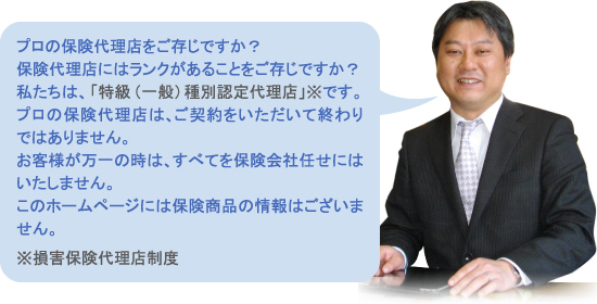 プロの保険代理店をご存じですか？
保険代理店にはランクがあることをご存じですか？
私たちは、「特級（一般）種別認定代理店」※です。
プロの保険代理店は、ご契約をいただいて終わりではありません。
お客様が万一の時は、すべてを保険会社任せにはいたしません。
このホームページには保険商品の情報はございません。
※損害保険代理店制度